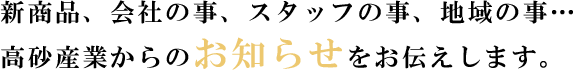 新商品、会社の事、スタッフの事、地域の事…高砂産業からのお知らせをお伝えします。